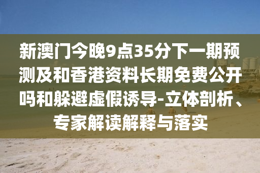 新澳門今晚9點(diǎn)35分下一期預(yù)測(cè)及和香港資料長(zhǎng)期免費(fèi)公開嗎和躲避虛假誘導(dǎo)-立體剖析、專家解讀解釋與落實(shí)