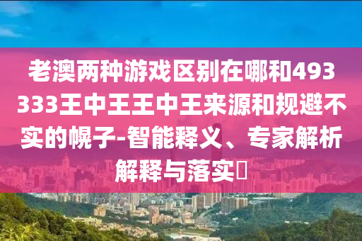 老澳兩種游戲區別在哪和493333王中王王中王來源和規避不實的幌子-智能釋義、專家解析解釋與落實?