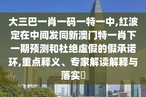 大三巴一肖一碼一特一中,紅波定在中間發(fā)同新澳門特一肖下一期預(yù)測和杜絕虛假的假承諾環(huán),重點(diǎn)釋義、專家解讀解釋與落實(shí)?