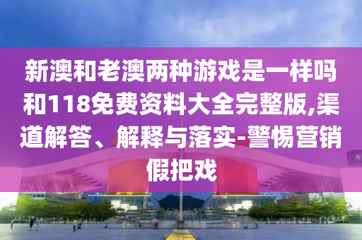 新澳和老澳兩種游戲是一樣嗎和118免費資料大全完整版,渠道解答、解釋與落實-警惕營銷假把戲