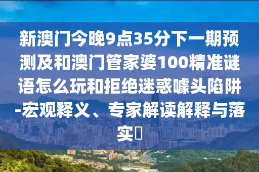 新澳門今晚9點35分下一期預測及和澳門管家婆100精準謎語怎么玩和拒絕迷惑噱頭陷阱-宏觀釋義、專家解讀解釋與落實?