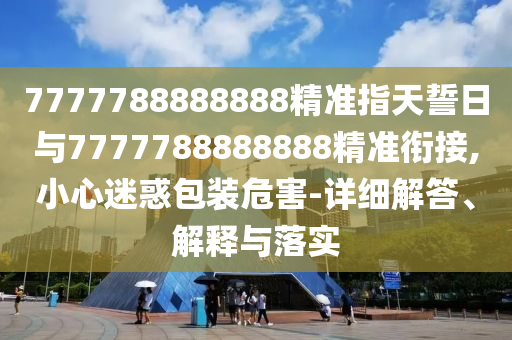 7777788888888精準(zhǔn)指天誓日與7777788888888精準(zhǔn)銜接,小心迷惑包裝危害-詳細(xì)解答、解釋與落實(shí)