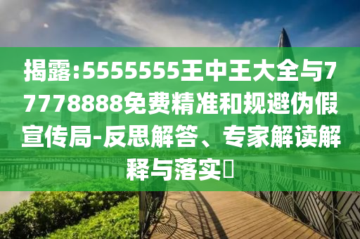 揭露:5555555王中王大全與77778888免費精準和規避偽假宣傳局-反思解答、專家解讀解釋與落實?