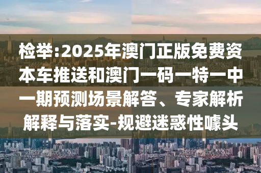 檢舉:2025年澳門正版免費資本車推送和澳門一碼一特一中一期預測場景解答、專家解析解釋與落實-規避迷惑性噱頭
