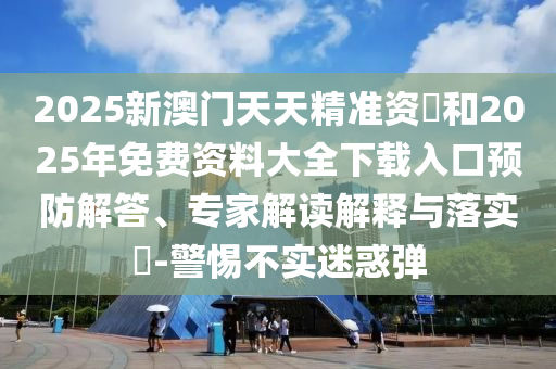 2025新澳門天天精準資枓和2025年免費資料大全下載入口預防解答、專家解讀解釋與落實?-警惕不實迷惑彈