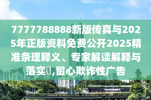7777788888新版傳真與2025年正版資料免費公開2025精準條理釋義、專家解讀解釋與落實?,留心欺詐性廣告