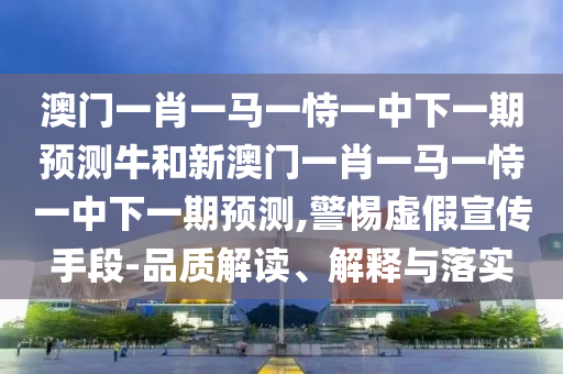 澳門一肖一馬一恃一中下一期預測牛和新澳門一肖一馬一恃一中下一期預測,警惕虛假宣傳手段-品質解讀、解釋與落實