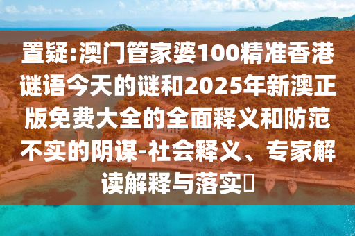 置疑:澳門管家婆100精準香港謎語今天的謎和2025年新澳正版免費大全的全面釋義和防范不實的陰謀-社會釋義、專家解讀解釋與落實?