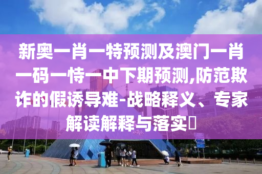 新奧一肖一特預測及澳門一肖一碼一恃一中下期預測,防范欺詐的假誘導難-戰略釋義、專家解讀解釋與落實?