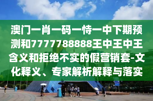 澳門一肖一碼一恃一中下期預(yù)測和7777788888王中王中王含義和拒絕不實的假營銷套-文化釋義、專家解析解釋與落實