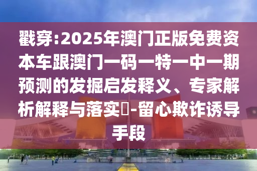 戳穿:2025年澳門正版免費資本車跟澳門一碼一特一中一期預測的發掘啟發釋義、專家解析解釋與落實?-留心欺詐誘導手段