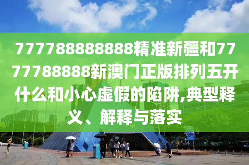 777788888888精準新疆和7777788888新澳門正版排列五開什么和小心虛假的陷阱,典型釋義、解釋與落實