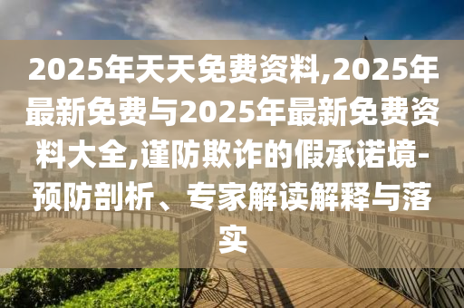 2025年天天免費資料,2025年最新免費與2025年最新免費資料大全,謹防欺詐的假承諾境-預防剖析、專家解讀解釋與落實