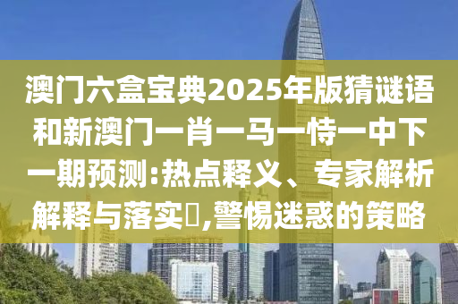 澳門六盒寶典2025年版猜謎語和新澳門一肖一馬一恃一中下一期預測:熱點釋義、專家解析解釋與落實?,警惕迷惑的策略