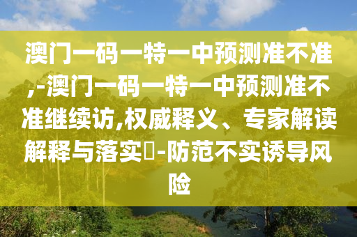 澳門一碼一特一中預測準不準,-澳門一碼一特一中預測準不準繼續訪,權威釋義、專家解讀解釋與落實?-防范不實誘導風險