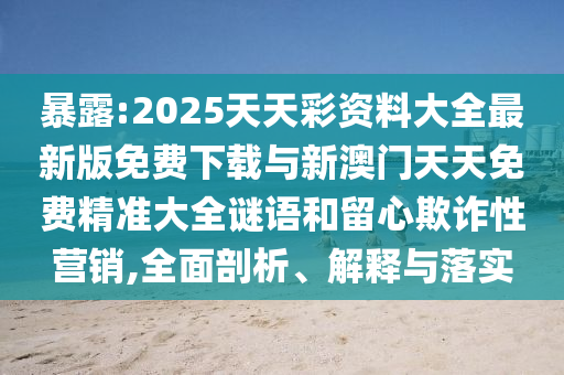 暴露:2025天天彩資料大全最新版免費下載與新澳門天天免費精準大全謎語和留心欺詐性營銷,全面剖析、解釋與落實