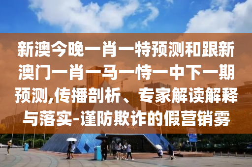 新澳今晚一肖一特預測和跟新澳門一肖一馬一恃一中下一期預測,傳播剖析、專家解讀解釋與落實-謹防欺詐的假營銷霧