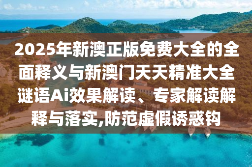 2025年新澳正版免費大全的全面釋義與新澳門天天精準大全謎語Ai效果解讀、專家解讀解釋與落實,防范虛假誘惑鉤
