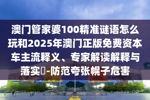 澳門管家婆100精準(zhǔn)謎語怎么玩和2025年澳門正版免費資本車主流釋義、專家解讀解釋與落實?-防范夸張幌子危害