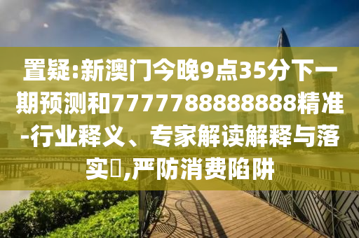 置疑:新澳門今晚9點35分下一期預測和7777788888888精準-行業釋義、專家解讀解釋與落實?,嚴防消費陷阱