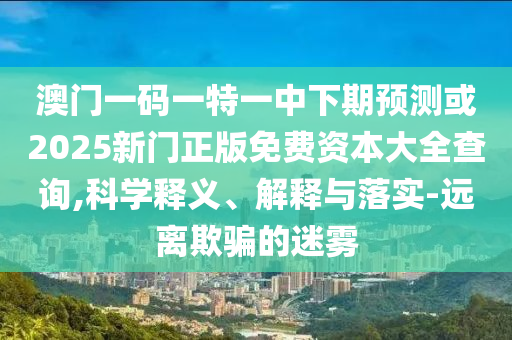 澳門一碼一特一中下期預測或2025新門正版免費資本大全查詢,科學釋義、解釋與落實-遠離欺騙的迷霧