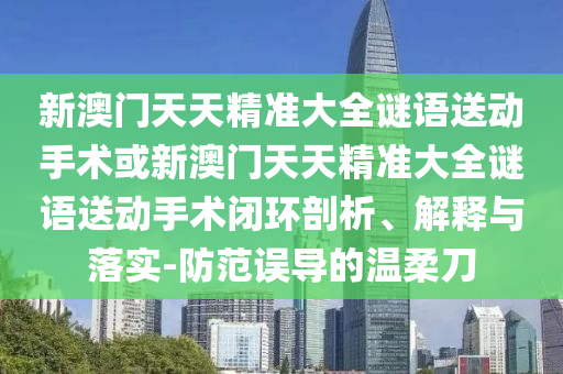 新澳門天天精準大全謎語送動手術或新澳門天天精準大全謎語送動手術閉環剖析、解釋與落實-防范誤導的溫柔刀