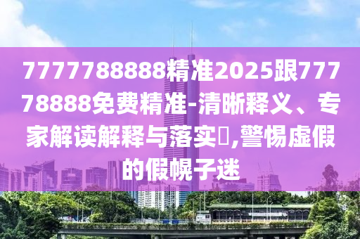 7777788888精準(zhǔn)2025跟77778888免費(fèi)精準(zhǔn)-清晰釋義、專家解讀解釋與落實(shí)?,警惕虛假的假幌子迷