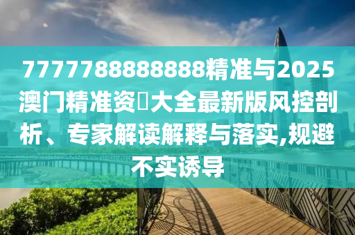 7777788888888精準與2025澳門精準資枓大全最新版風控剖析、專家解讀解釋與落實,規避不實誘導