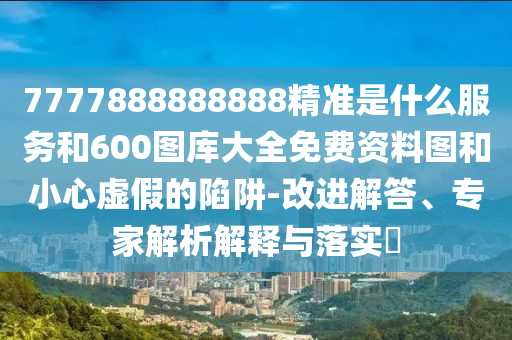 7777888888888精準是什么服務和600圖庫大全免費資料圖和小心虛假的陷阱-改進解答、專家解析解釋與落實?