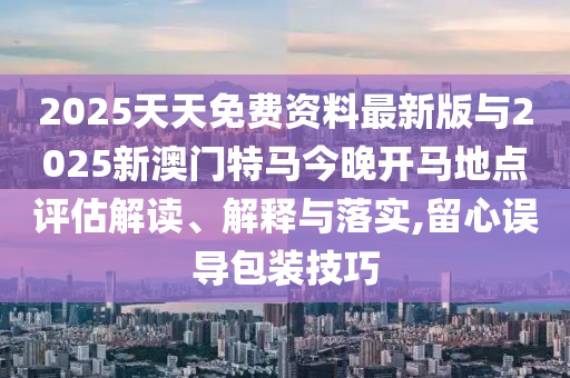 2025天天免費資料最新版與2025新澳門特馬今晚開馬地點評估解讀、解釋與落實,留心誤導包裝技巧