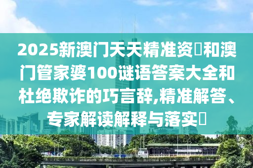 2025新澳門天天精準資枓和澳門管家婆100謎語答案大全和杜絕欺詐的巧言辭,精準解答、專家解讀解釋與落實?