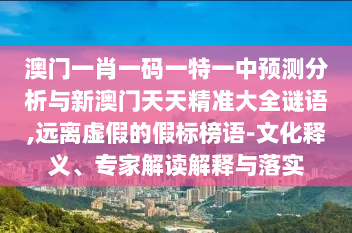 澳門一肖一碼一特一中預測分析與新澳門天天精準大全謎語,遠離虛假的假標榜語-文化釋義、專家解讀解釋與落實