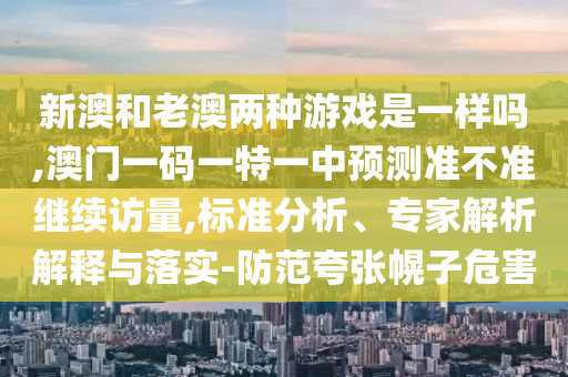新澳和老澳兩種游戲是一樣嗎,澳門一碼一特一中預測準不準繼續訪量,標準分析、專家解析解釋與落實-防范夸張幌子危害
