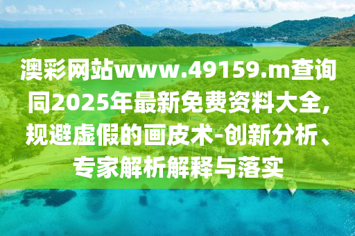 澳彩網站www.49159.m查詢同2025年最新免費資料大全,規避虛假的畫皮術-創新分析、專家解析解釋與落實