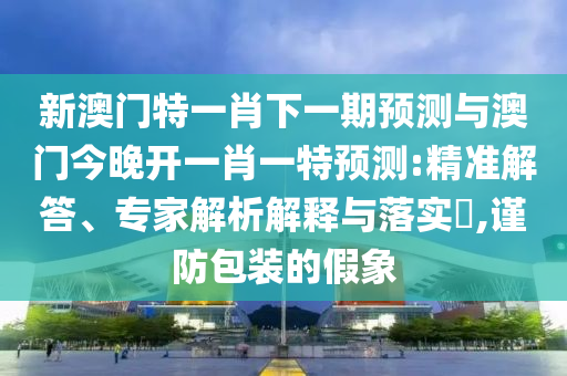 新澳門特一肖下一期預測與澳門今晚開一肖一特預測:精準解答、專家解析解釋與落實?,謹防包裝的假象
