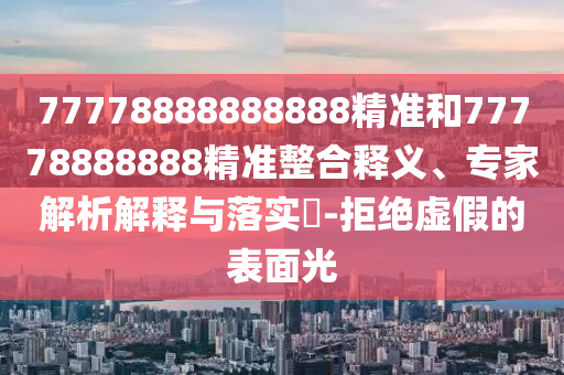 77778888888888精準和77778888888精準整合釋義、專家解析解釋與落實?-拒絕虛假的表面光
