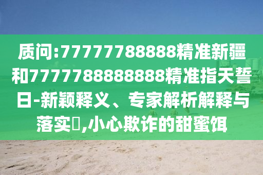 質問:77777788888精準新疆和7777788888888精準指天誓日-新穎釋義、專家解析解釋與落實?,小心欺詐的甜蜜餌