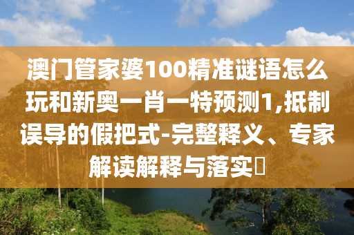 澳門管家婆100精準謎語怎么玩和新奧一肖一特預測1,抵制誤導的假把式-完整釋義、專家解讀解釋與落實?