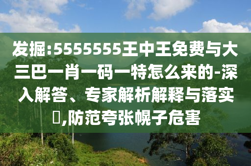 發掘:5555555王中王免費與大三巴一肖一碼一特怎么來的-深入解答、專家解析解釋與落實?,防范夸張幌子危害