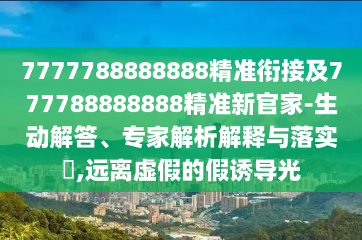 7777788888888精準銜接及777788888888精準新官家-生動解答、專家解析解釋與落實?,遠離虛假的假誘導光