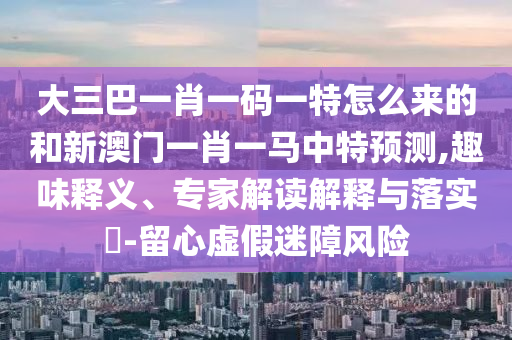 大三巴一肖一碼一特怎么來(lái)的和新澳門(mén)一肖一馬中特預(yù)測(cè),趣味釋義、專(zhuān)家解讀解釋與落實(shí)?-留心虛假迷障風(fēng)險(xiǎn)