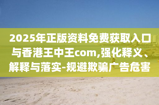 2025年正版資料免費(fèi)獲取入口與香港王中王com,強(qiáng)化釋義、解釋與落實(shí)-規(guī)避欺騙廣告危害