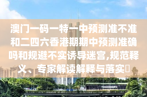 澳門一碼一特一中預測準不準和二四六香港期期中預測準確嗎和規避不實誘導迷宮,規范釋義、專家解讀解釋與落實?