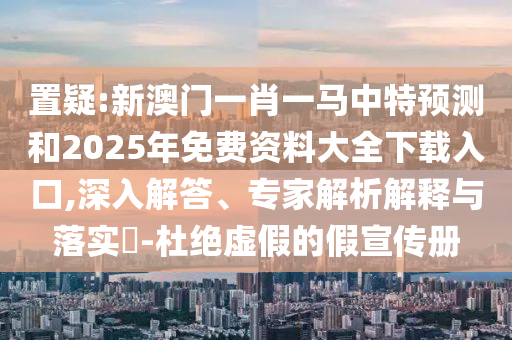置疑:新澳門一肖一馬中特預(yù)測(cè)和2025年免費(fèi)資料大全下載入口,深入解答、專家解析解釋與落實(shí)?-杜絕虛假的假宣傳冊(cè)