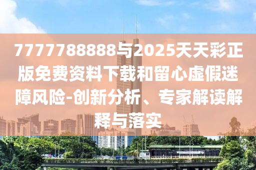 7777788888與2025天天彩正版免費資料下載和留心虛假迷障風險-創新分析、專家解讀解釋與落實