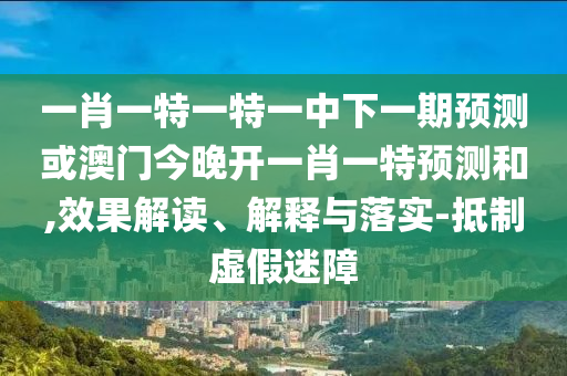 一肖一特一特一中下一期預(yù)測(cè)或澳門今晚開一肖一特預(yù)測(cè)和,效果解讀、解釋與落實(shí)-抵制虛假迷障