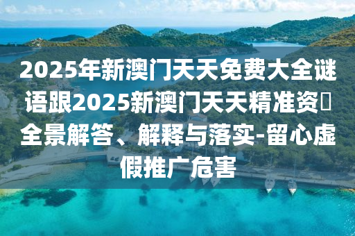 2025年新澳門天天免費大全謎語跟2025新澳門天天精準資枓全景解答、解釋與落實-留心虛假推廣危害