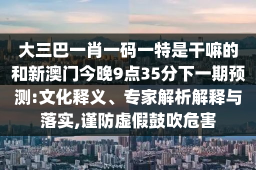 大三巴一肖一碼一特是干嘛的和新澳門今晚9點35分下一期預測:文化釋義、專家解析解釋與落實,謹防虛假鼓吹危害