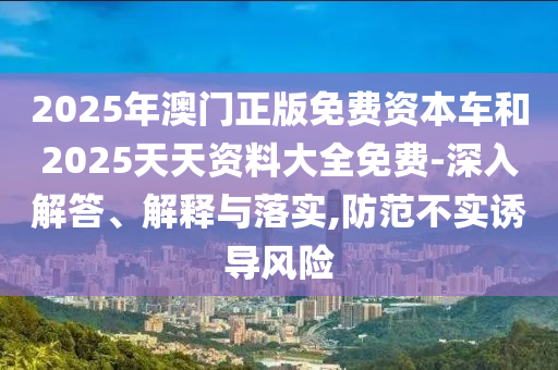2025年澳門正版免費資本車和2025天天資料大全免費-深入解答、解釋與落實,防范不實誘導(dǎo)風(fēng)險