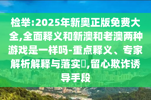 檢舉:2025年新奧正版免費大全,全面釋義和新澳和老澳兩種游戲是一樣嗎-重點釋義、專家解析解釋與落實?,留心欺詐誘導手段